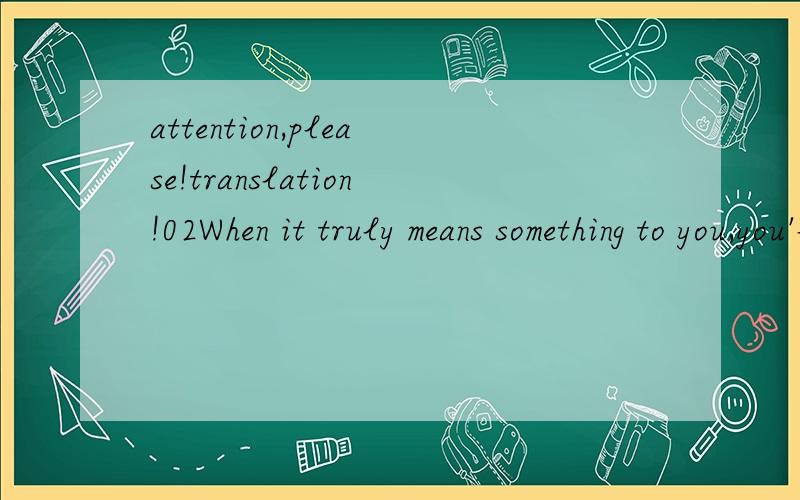 attention,please!translation!02When it truly means something to you,you'll do it very well.What's even better is that in the achievement that surely comes,you'll find great fulfillment.