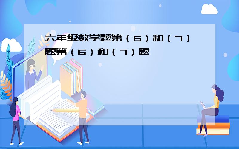 六年级数学题第（6）和（7）题第（6）和（7）题