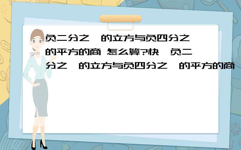 负二分之一的立方与负四分之一的平方的商 怎么算?快,负二分之一的立方与负四分之一的平方的商,快算!