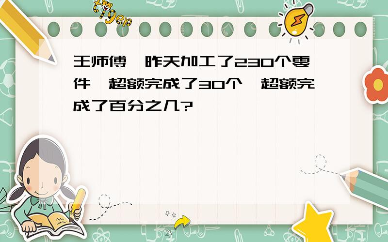 王师傅,昨天加工了230个零件,超额完成了30个,超额完成了百分之几?