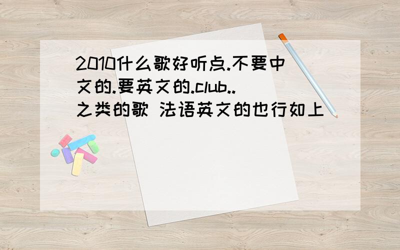 2010什么歌好听点.不要中文的.要英文的.club..之类的歌 法语英文的也行如上