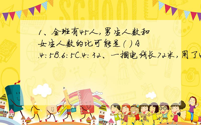 1、全班有45人,男生人数和女生人数的比可能是（ ） A.4:5B.6:5C.4:32、一捆电线长72米,用了45米,下面说法正确的是（ ）（也是选择题）A.用去的米数是这捆电线的九分之五B.用去的米数与剩下的