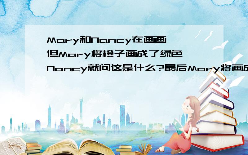 Mary和Nancy在画画,但Mary将橙子画成了绿色,Nancy就问这是什么?最后Mary将画成的橙子改成了橙色.请根据提提示,编写一段对话.那个高手会,....我晚上要交的