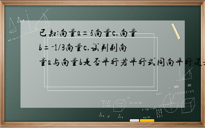 已知:向量a=5向量c,向量b=-1/3向量c,试判别向量a与向量b是否平行若平行式同向平行还是反向平行?