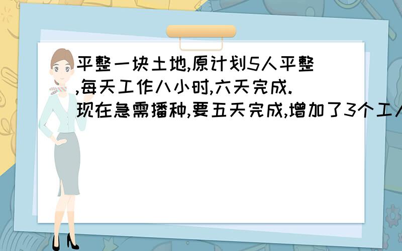 平整一块土地,原计划5人平整,每天工作八小时,六天完成.现在急需播种,要五天完成,增加了3个工人.每天工作几小时?