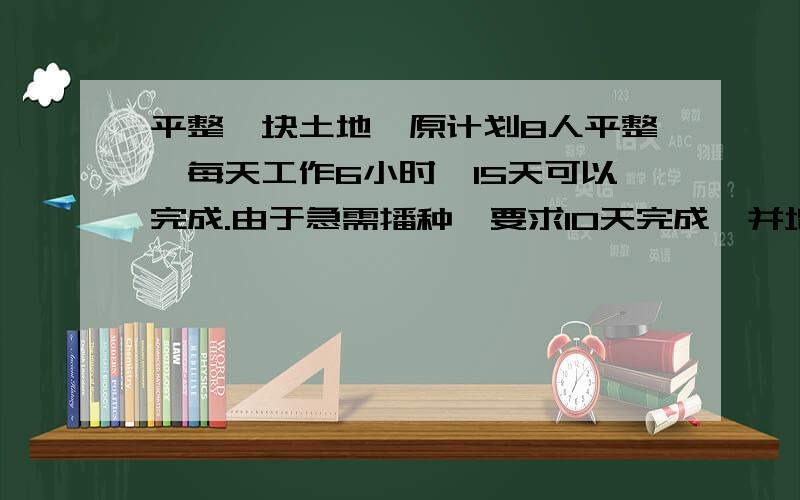 平整一块土地,原计划8人平整,每天工作6小时,15天可以完成.由于急需播种,要求10天完成,并增加1人,则……平整一块土地,原计划8人平整,每天工作6小时,15天可以完成.由于急需播种,要求10天完成