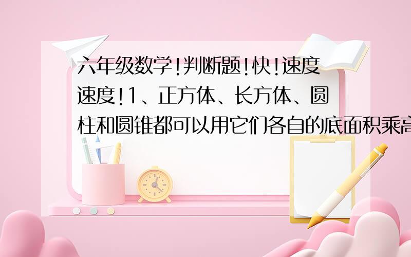 六年级数学!判断题!快!速度速度!1、正方体、长方体、圆柱和圆锥都可以用它们各自的底面积乘高求得体积.（     ） 2、棱长为6厘米的正方体,它的表面积和体积相等.（     ） 3、一个正方体,