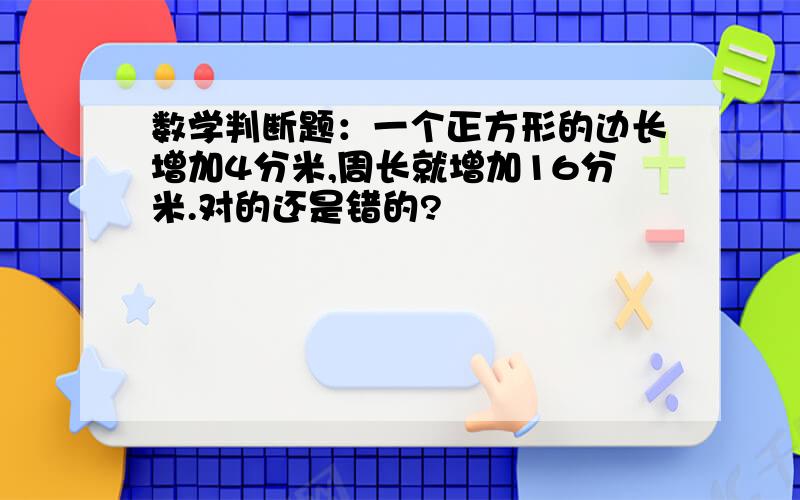 数学判断题：一个正方形的边长增加4分米,周长就增加16分米.对的还是错的?