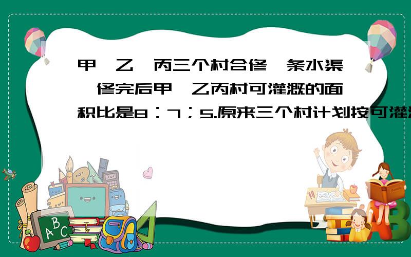 甲,乙,丙三个村合修一条水渠,修完后甲,乙丙村可灌溉的面积比是8：7；5.原来三个村计划按可灌溉的面积比派出劳力,后来因为丙村抽不出劳力,经协商,丙村应抽出的劳力由甲,乙两村分担,丙村