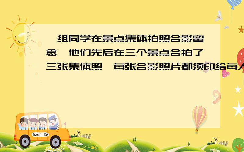 一组同学在景点集体拍照合影留念,他们先后在三个景点合拍了三张集体照,每张合影照片都须印给每人一张,已知一张彩色照片的底片需0.6元,冲印一张照片需0.3元经计算每人需付的钱不足1元