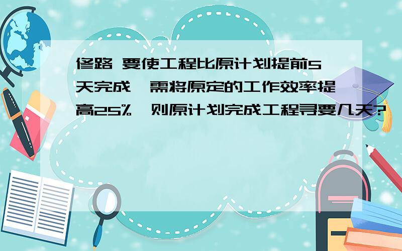 修路 要使工程比原计划提前5天完成,需将原定的工作效率提高25%,则原计划完成工程寻要几天?