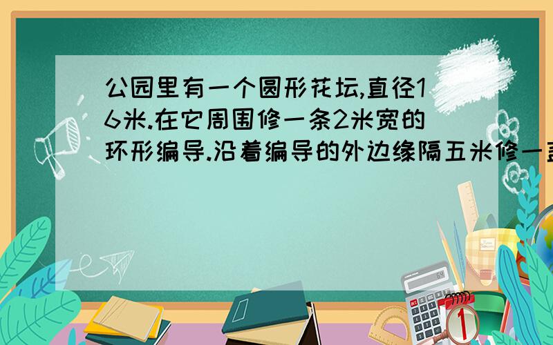 公园里有一个圆形花坛,直径16米.在它周围修一条2米宽的环形编导.沿着编导的外边缘隔五米修一盏地灯一共要多少盏?