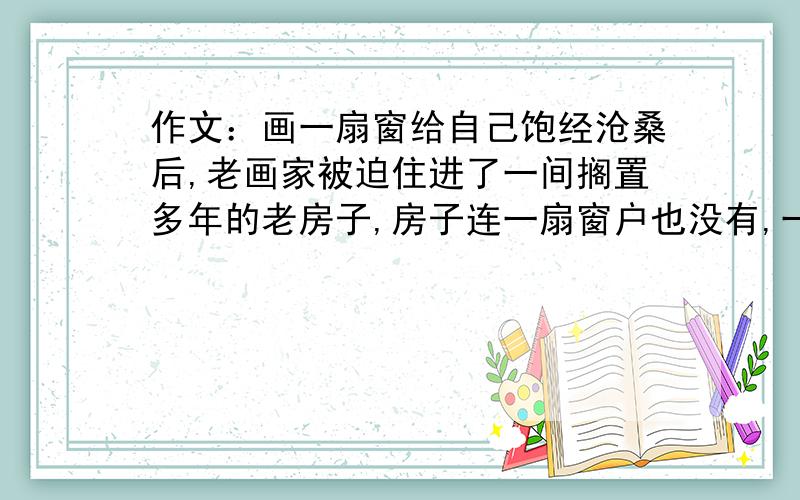 作文：画一扇窗给自己饱经沧桑后,老画家被迫住进了一间搁置多年的老房子,房子连一扇窗户也没有,一进去就有一种憋闷的压抑感.老画家笑哈哈地拿出一张洁白的画纸贴在墙上,然后在上面