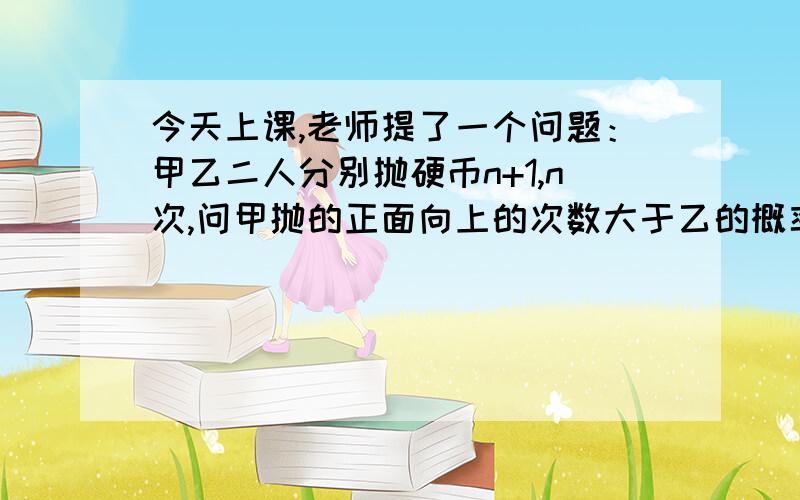 今天上课,老师提了一个问题：甲乙二人分别抛硬币n+1,n次,问甲抛的正面向上的次数大于乙的概率这个题目我想了半天都没想出好办法解出来,感激不尽假如 P（甲正>乙正）=0.5,则1-P(甲正>乙正)