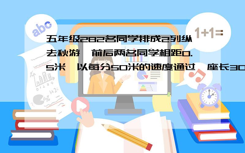 五年级282名同学排成2列纵去秋游,前后两名同学相距0.5米,以每分50米的速度通过一座长300M的大桥要几分钟?