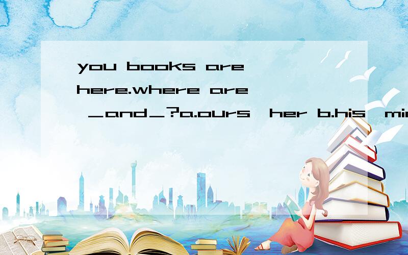 you books are here.where are ＿and＿?a.ours,her b.his,mine c.mine,our d.our,hers
