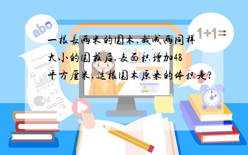 一根长两米的圆木,截成两同样大小的圆柱后,表面积增加48平方厘米,这根圆木原来的体积是?