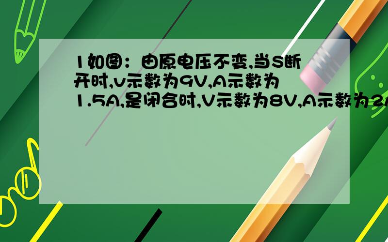 1如图：由原电压不变,当S断开时,v示数为9V,A示数为1.5A,是闭合时,V示数为8V,A示数为2A,求R1=?.R2=?2.R2=20n,R3=30n1当s1.s2都断开时,A示数为0.4A,v示数为4.4v,求R1=?2.S1.s2都闭合时,求A是V示数?