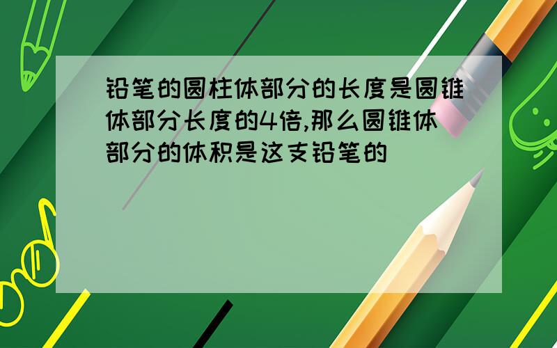 铅笔的圆柱体部分的长度是圆锥体部分长度的4倍,那么圆锥体部分的体积是这支铅笔的（