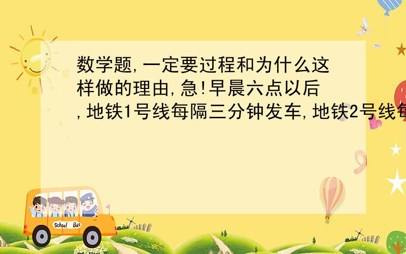 数学题,一定要过程和为什么这样做的理由,急!早晨六点以后,地铁1号线每隔三分钟发车,地铁2号线每隔4分钟发车,如果这两条线的起点站到任命广场的时间分别为12分钟和18分钟,问两条线上的