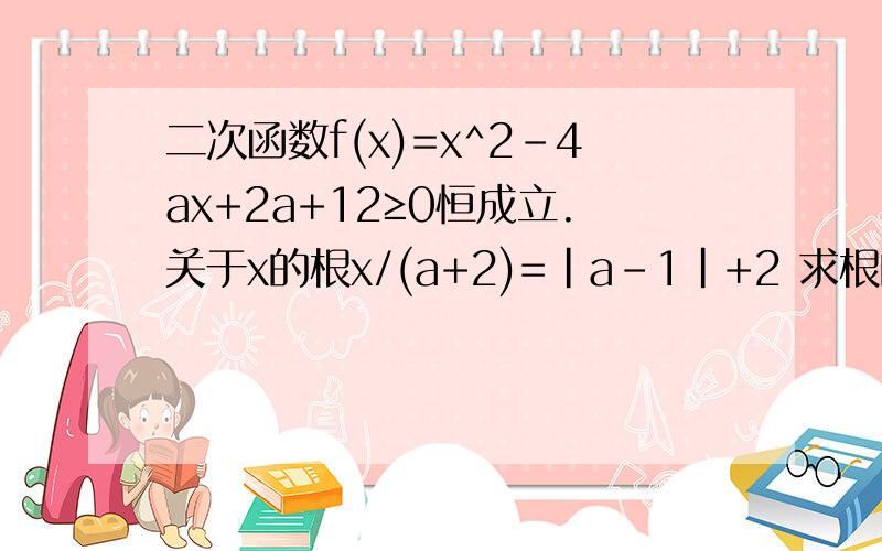 二次函数f(x)=x^2-4ax+2a+12≥0恒成立.关于x的根x/(a+2)=｜a-1｜+2 求根的范围