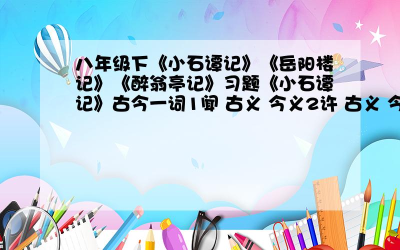 八年级下《小石谭记》《岳阳楼记》《醉翁亭记》习题《小石谭记》古今一词1闻 古义 今义2许 古义 今义3清 古义 今义4居 古义 今义二 高度概括谭中氛围的是哪句?岳阳楼记古今异义1越 古义