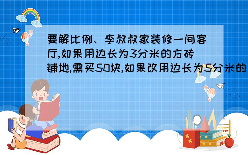 要解比例、李叔叔家装修一间客厅,如果用边长为3分米的方砖铺地,需买50块,如果改用边长为5分米的方砖铺地,只要买几块方砖2、4、爷爷上山每小时走3千米,3小时到达山顶,顺原路下山,下山每