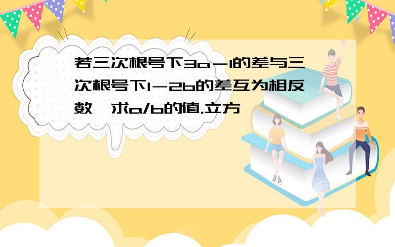 若三次根号下3a－1的差与三次根号下1－2b的差互为相反数,求a/b的值.立方