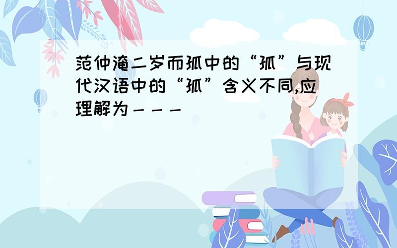 范仲淹二岁而孤中的“孤”与现代汉语中的“孤”含义不同,应理解为－－－