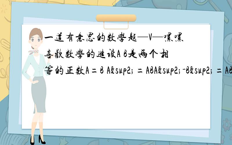 一道有意思的数学题—V—嘿嘿喜欢数学的进设A B是两个相等的正数A=B A²=ABA²-B²=AB-B²（A+B）(A-B)=B（A-B）A+B=B2B=B2=1晕了+_+.呵呵哪里错了?喜欢数学的加我百度好友我想进一个关于