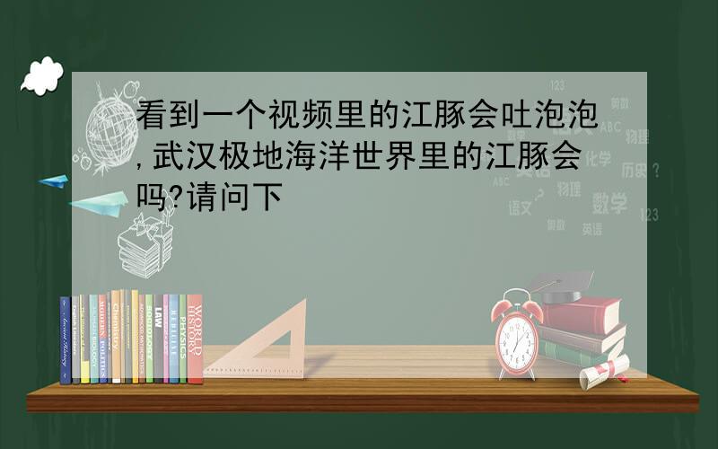 看到一个视频里的江豚会吐泡泡,武汉极地海洋世界里的江豚会吗?请问下