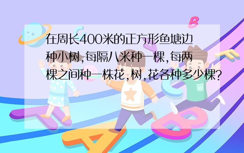 在周长400米的正方形鱼塘边种小树,每隔八米种一棵,每两棵之间种一株花,树,花各种多少棵?