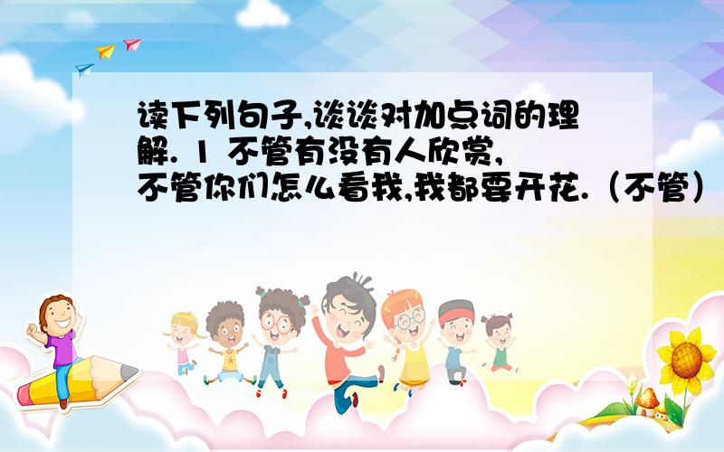 读下列句子,谈谈对加点词的理解. 1 不管有没有人欣赏,不管你们怎么看我,我都要开花.（不管）加点词2 有一天,它终于开花了.（终于）加点词