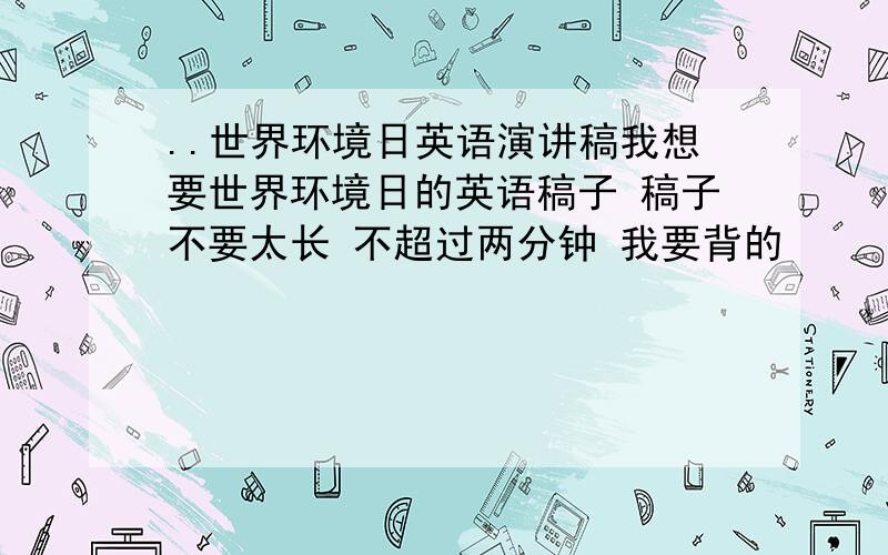 ..世界环境日英语演讲稿我想要世界环境日的英语稿子 稿子不要太长 不超过两分钟 我要背的