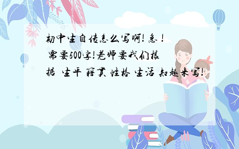 初中生自传怎么写啊! 急 ! 需要500字!老师要我们根据  生平 籍贯 性格 生活 知趣来写!