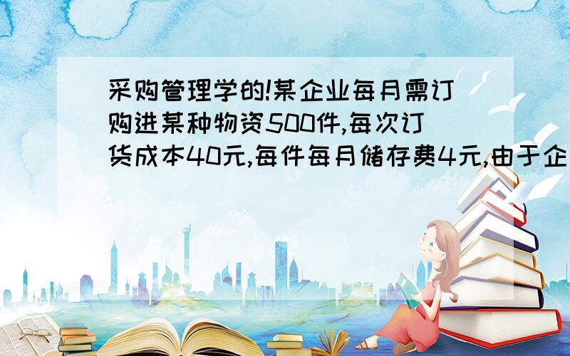 采购管理学的!某企业每月需订购进某种物资500件,每次订货成本40元,每件每月储存费4元,由于企业资金条件的限制,希望减少订购数量,决定以总存储成本和订货成本不超过最佳订购量时总存储