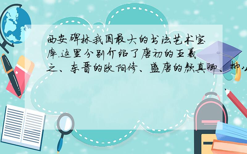 西安碑林我国最大的书法艺术宝库.这里分别介绍了唐初的王羲之、东晋的欧阳修、盛唐的颜真卿、柳公权等书法大家的事迹及其书法的主要特点.期中颜真卿被后世称为断王羲之之后的又一