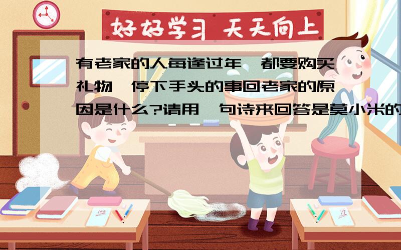 有老家的人每逢过年,都要购买礼物,停下手头的事回老家的原因是什么?请用一句诗来回答是莫小米的《老家》一文中的.2.文章最后一段话“我们可以勇往直前,那样,便无暇回首,也无需回首.”