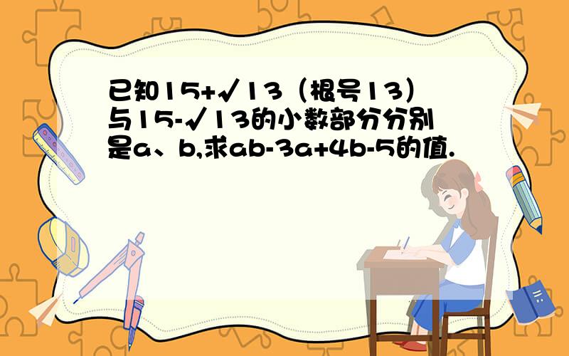 已知15+√13（根号13）与15-√13的小数部分分别是a、b,求ab-3a+4b-5的值.