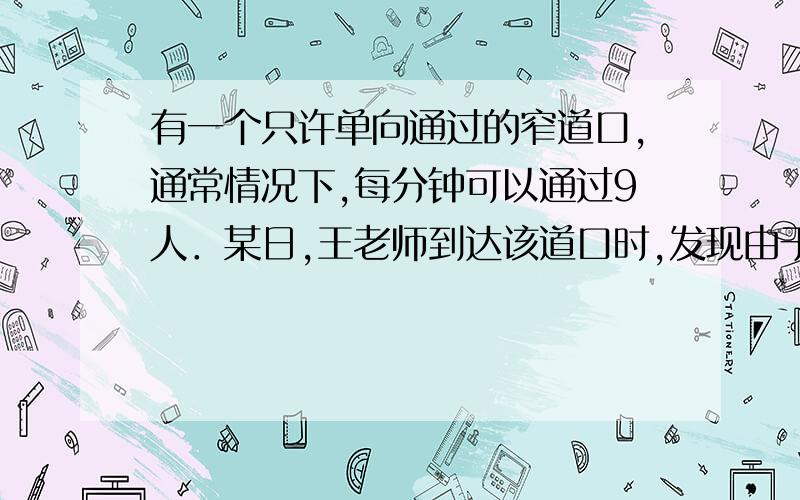 有一个只许单向通过的窄道口,通常情况下,每分钟可以通过9人．某日,王老师到达该道口时,发现由于拥挤,每分钟只能通过3人,此时,自己前面还有36个人等待通过（假定先到的先过）,通过道口