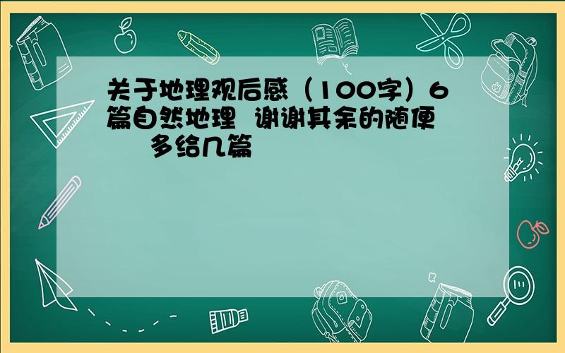 关于地理观后感（100字）6篇自然地理  谢谢其余的随便     多给几篇