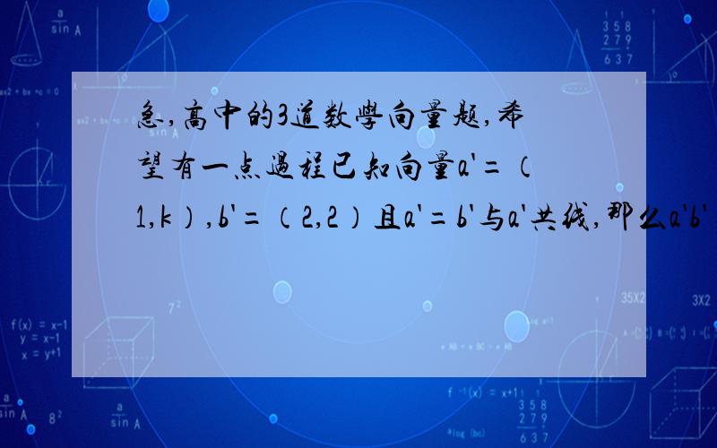 急,高中的3道数学向量题,希望有一点过程已知向量a'=（1,k）,b'=（2,2）且a'=b'与a'共线,那么a'b'=?设向量a'b'满足|a'|=2又根号5,b'=（2,1）,且a'与b'方向相反,则a'的坐标是 已知a'=（1,2）,b'=（1,0）,c'=