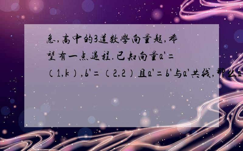 急,高中的3道数学向量题,希望有一点过程.已知向量a'=（1,k）,b'=（2,2）且a'=b'与a'共线,那么a'b'=?设向量a'b'满足|a'|=2又根号5,b'=（2,1）,且a'与b'方向相反,则a'的坐标是 已知a'=（1,2）,b'=（1,0）,c'=