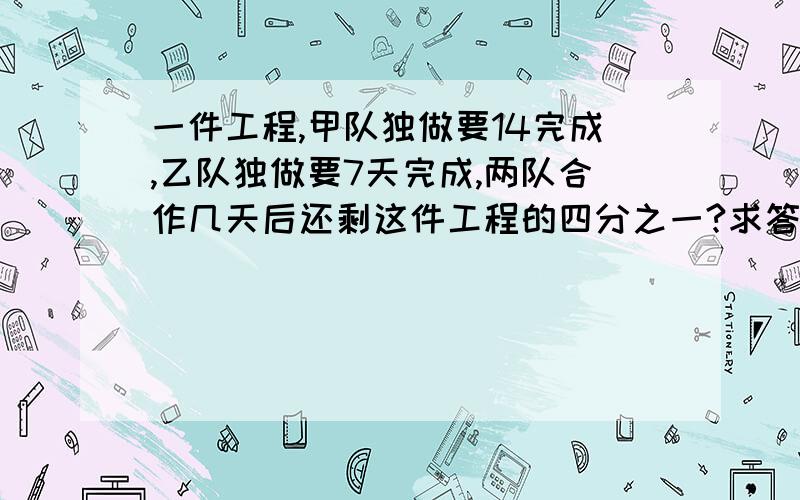 一件工程,甲队独做要14完成,乙队独做要7天完成,两队合作几天后还剩这件工程的四分之一?求答案,求讲解,求分析今晚回答