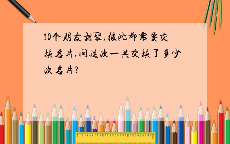 10个朋友相聚,彼此都需要交换名片,问这次一共交换了多少次名片?