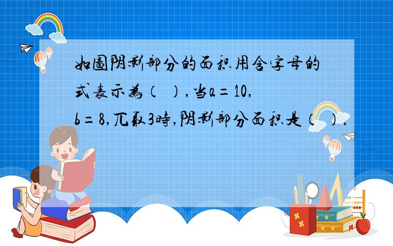 如图阴影部分的面积用含字母的式表示为（ ）,当a=10,b=8,兀取3时,阴影部分面积是（ ）.