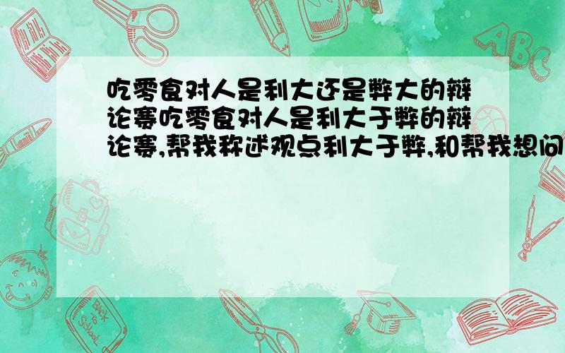 吃零食对人是利大还是弊大的辩论赛吃零食对人是利大于弊的辩论赛,帮我称述观点利大于弊,和帮我想问题难他们,先给100分,好的再加100!