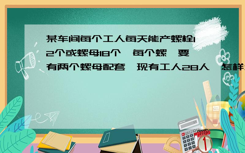 某车间每个工人每天能产螺栓12个或螺母18个,每个螺楦要有两个螺母配套,现有工人28人,怎样分配生螺楦和螺母的工人数,才能使每天产量刚好配套?