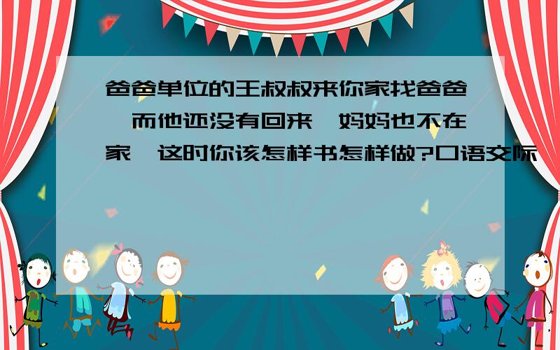 爸爸单位的王叔叔来你家找爸爸,而他还没有回来,妈妈也不在家,这时你该怎样书怎样做?口语交际,我自己写的不怎么好,想知道知道别人的!