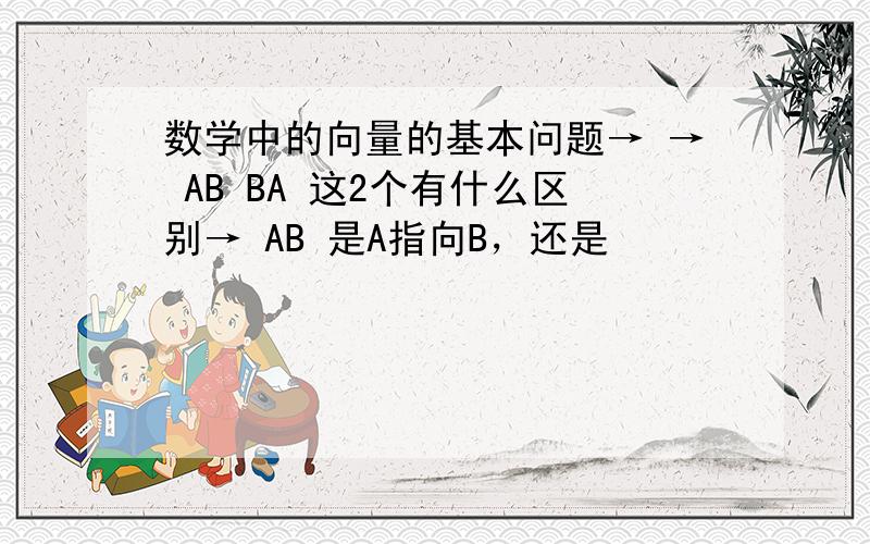 数学中的向量的基本问题→ → AB BA 这2个有什么区别→ AB 是A指向B，还是